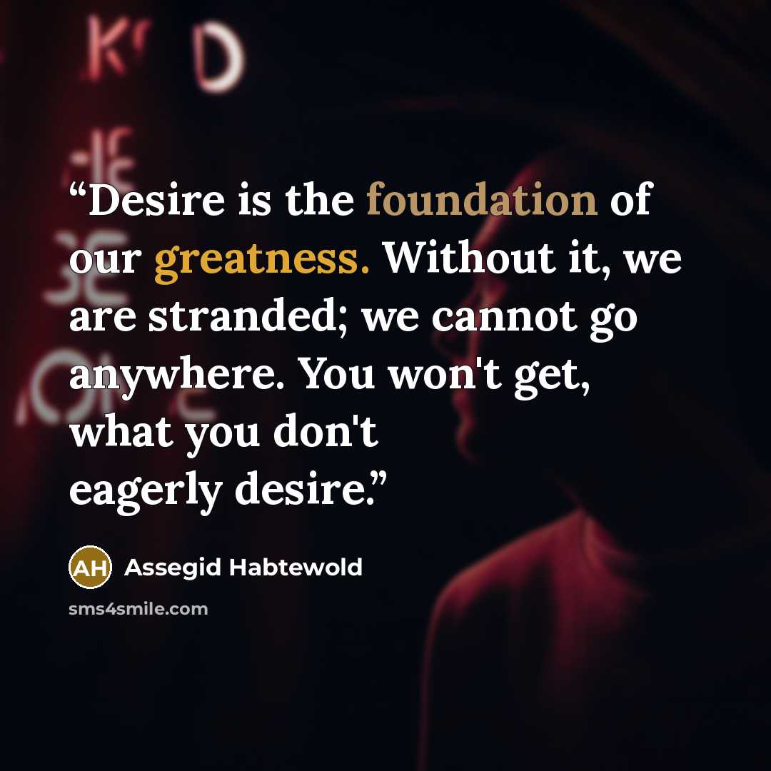 “Desire is the foundation of our greatness. Without it, we are stranded; we cannot go anywhere. You won't get, what you don't eagerly desire.” quote by Assegid Habtewold
