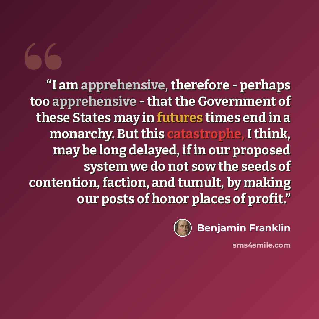 “I am apprehensive, therefore - perhaps too apprehensive - that the Government of these States may in futures times end in a monarchy. But this catastrophe, I think, may be long delayed, if in our proposed system we do not sow the seeds of contention, faction, and tumult, by making our posts of…” quote by Benjamin Franklin