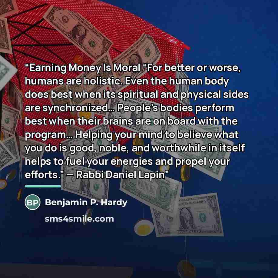 “Earning Money Is Moral “For better or worse, humans are holistic. Even the human body does best when its spiritual and physical sides are synchronized… People’s bodies perform best when their brains are on board with the program… Helping your mind to believe what you do is good, noble, and…” quote by Benjamin P. Hardy