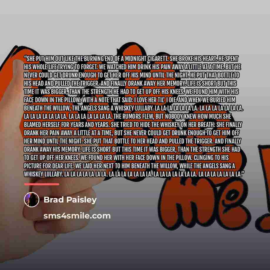 “She put him out like the burning end of a midnight cigarett. She broke his heart. He spent his whole life trying to forget. We watched him drink his pain away a little at a time. But he never could get drunk enough to get her off his mind until the night. He put that bottle to his head and pulled…” quote by Brad Paisley