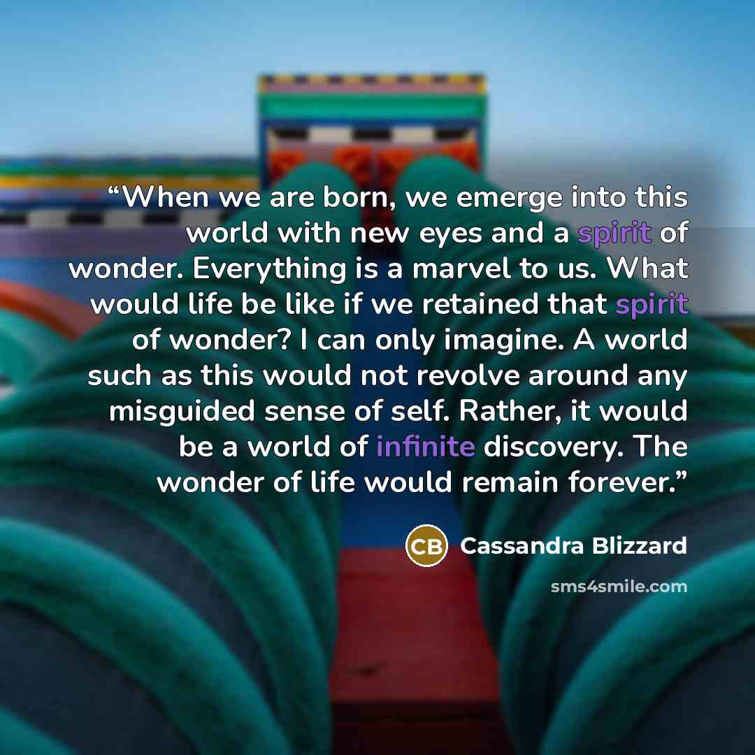 “When we are born, we emerge into this world with new eyes and a spirit of wonder. Everything is a marvel to us. What would life be like if we retained that spirit of wonder? I can only imagine. A world such as this would not revolve around any misguided sense of self. Rather, it would be a world…” quote by Cassandra Blizzard