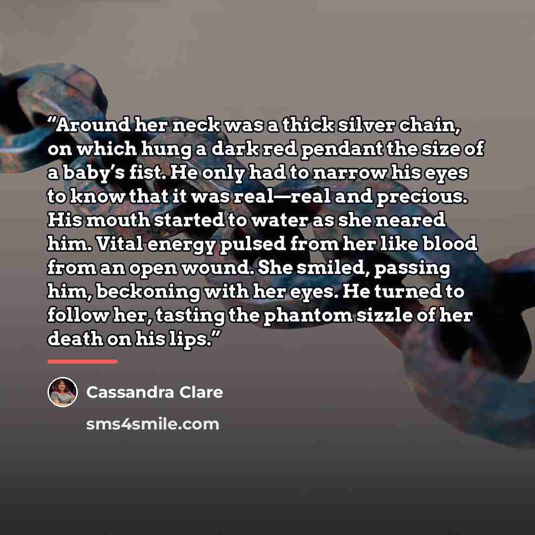 “Around her neck was a thick silver chain, on which hung a dark red pendant the size of a baby’s fist. He only had to narrow his eyes to know that it was real—real and precious. His mouth started to water as she neared him. Vital energy pulsed from her like blood from an open wound. She smiled…” quote by Cassandra Clare