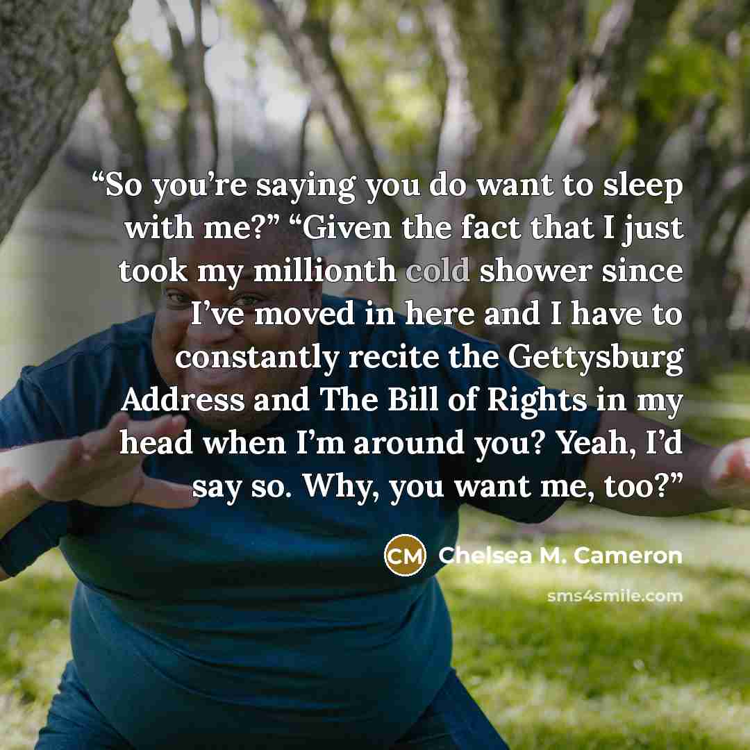 “So you’re saying you do want to sleep with me?” “Given the fact that I just took my millionth cold shower since I’ve moved in here and I have to constantly recite the Gettysburg Address and The Bill of Rights in my head when I’m around you? Yeah, I’d say so. Why, you want me, too?” quote by Chelsea M. Cameron
