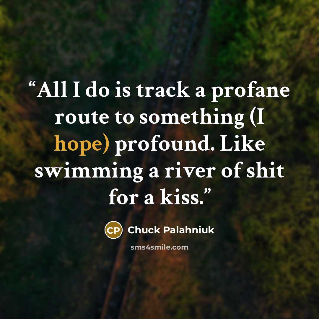 “All I do is track a profane route to something (I hope) profound. Like swimming a river of shit for a kiss.” quote by Chuck Palahniuk