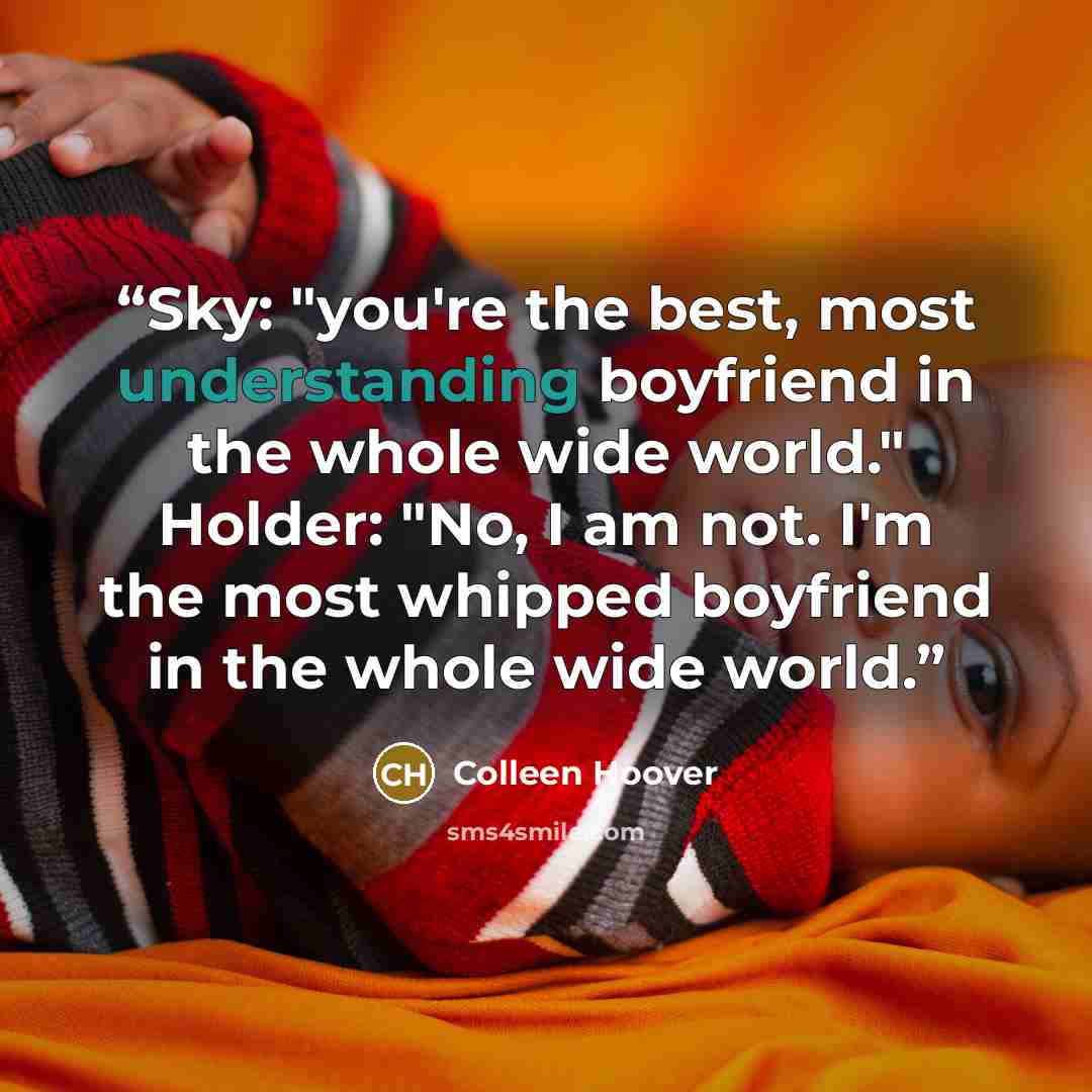 “Sky: "you're the best, most understanding boyfriend in the whole wide world." Holder: "No, I am not. I'm the most whipped boyfriend in the whole wide world.” quote by Colleen Hoover