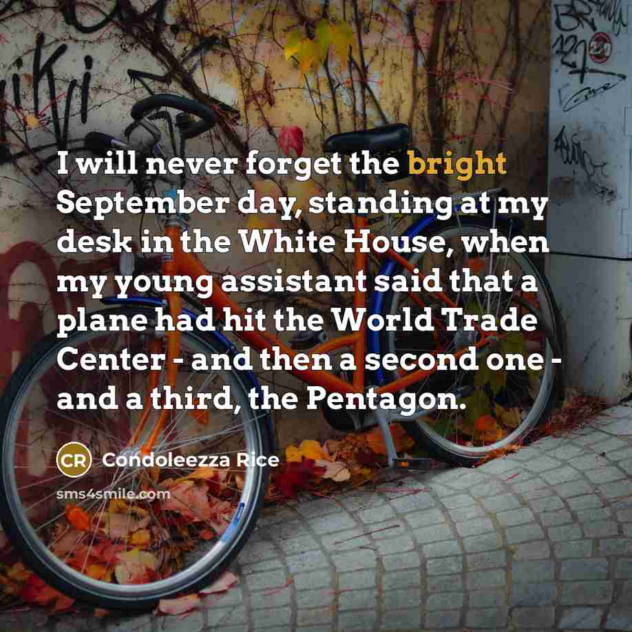 “I will never forget the bright September day, standing at my desk in the White House, when my young assistant said that a plane had hit the World Trade Center - and then a second one - and a third, the Pentagon.” quote by Condoleezza Rice