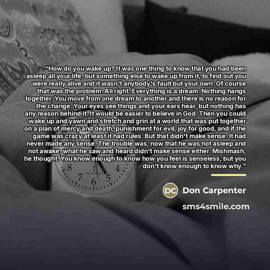 “How do you wake up? It was one thing to know that you had been asleep all your life, but something else to wake up from it, to find out you were really alive and it wasn't anybody's fault but your own. Of course that was the problem. All right. Everything is a dream. Nothing hangs together. You…” quote by Don Carpenter