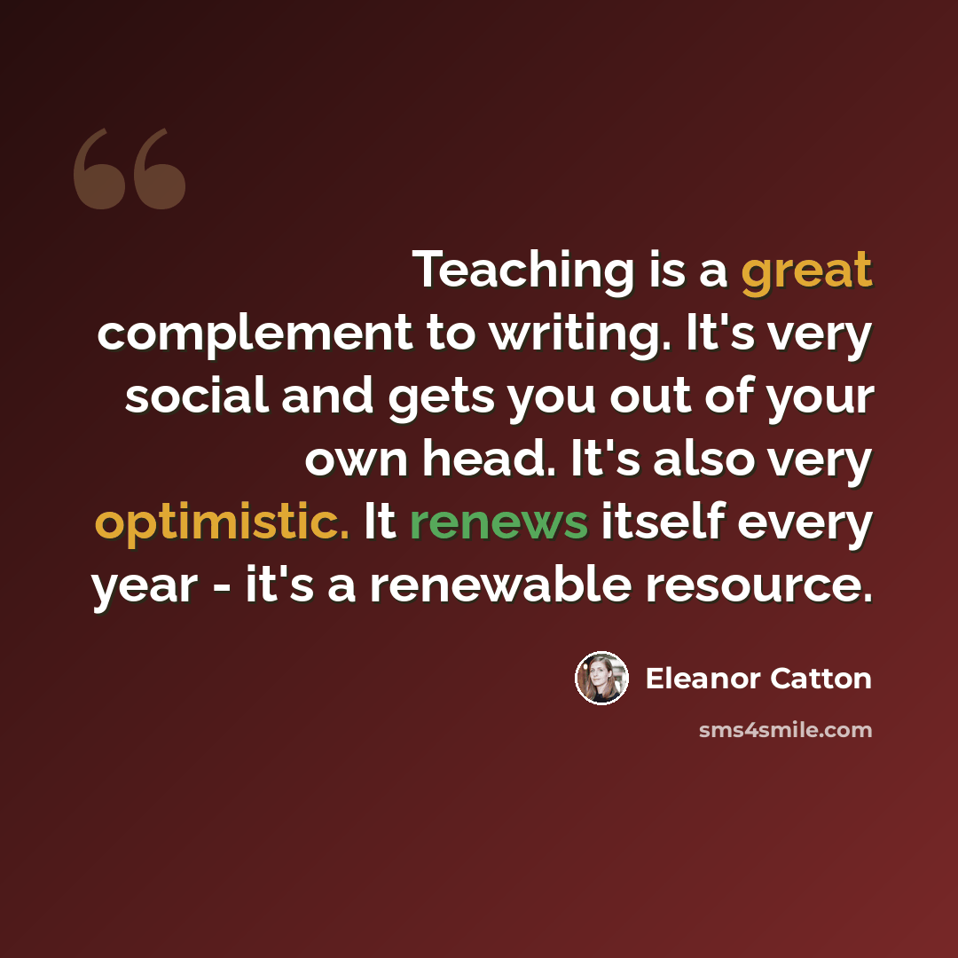 “Teaching is a great complement to writing. It's very social and gets you out of your own head. It's also very optimistic. It renews itself every year - it's a renewable resource.” quote by Eleanor Catton