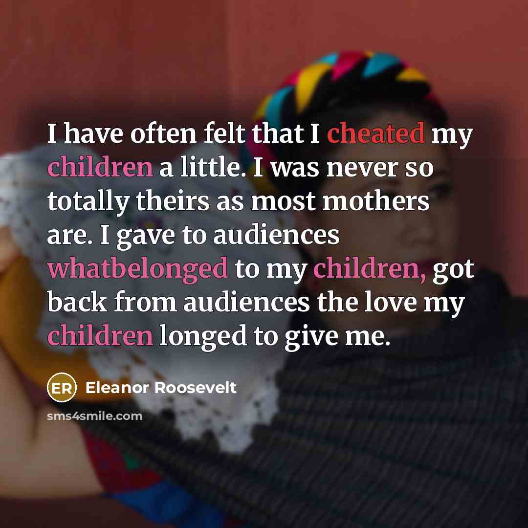 “I have often felt that I cheated my children a little. I was never so totally theirs as most mothers are. I gave to audiences whatbelonged to my children, got back from audiences the love my children longed to give me.” quote by Eleanor Roosevelt