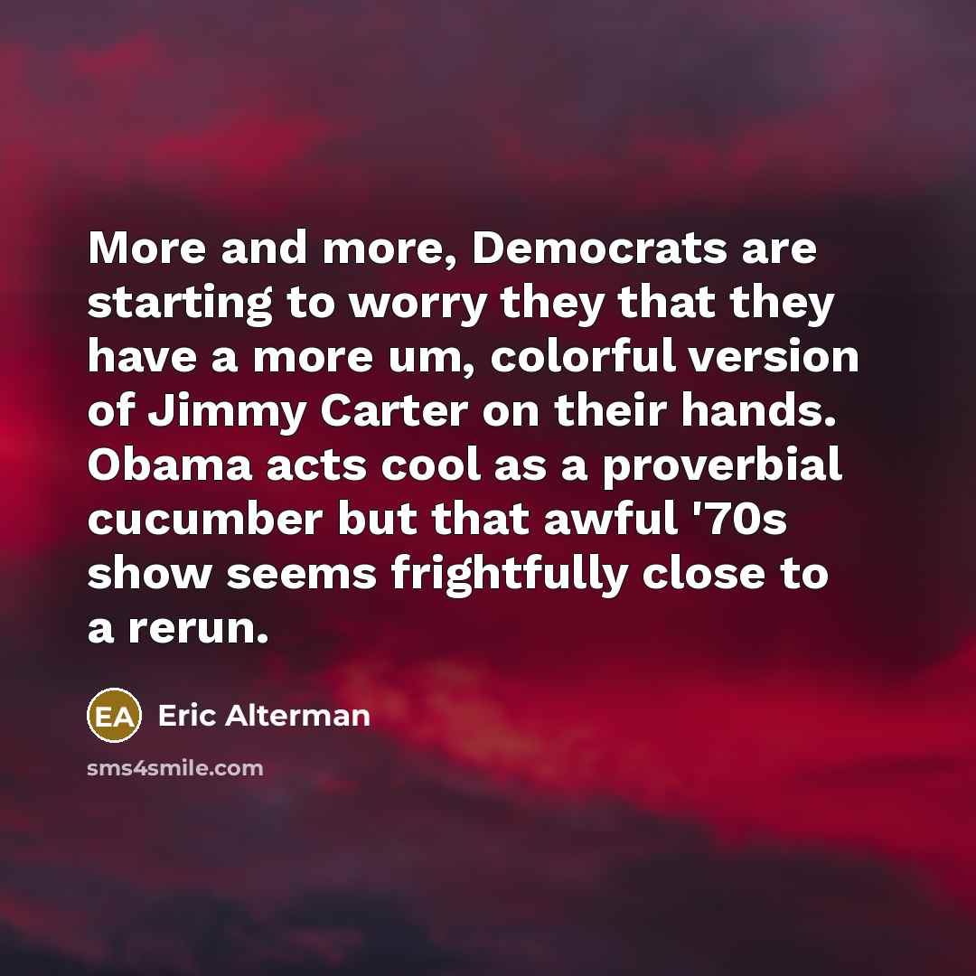“More and more, Democrats are starting to worry they that they have a more um, colorful version of Jimmy Carter on their hands. Obama acts cool as a proverbial cucumber but that awful '70s show seems frightfully close to a rerun.” quote by Eric Alterman