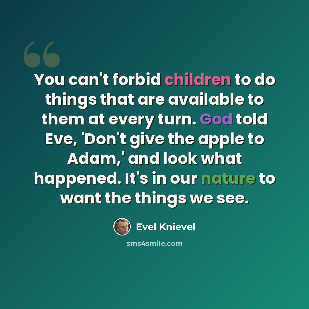 “You can't forbid children to do things that are available to them at every turn. God told Eve, 'Don't give the apple to Adam,' and look what happened. It's in our nature to want the things we see.” quote by Evel Knievel