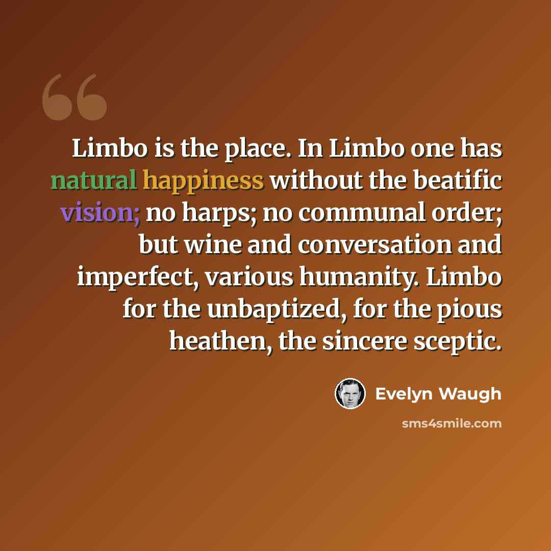 “Limbo is the place. In Limbo one has natural happiness without the beatific vision; no harps; no communal order; but wine and conversation and imperfect, various humanity. Limbo for the unbaptized, for the pious heathen, the sincere sceptic.” quote by Evelyn Waugh