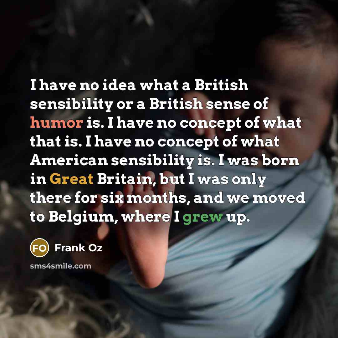 “I have no idea what a British sensibility or a British sense of humor is. I have no concept of what that is. I have no concept of what American sensibility is. I was born in Great Britain, but I was only there for six months, and we moved to Belgium, where I grew up.” quote by Frank Oz