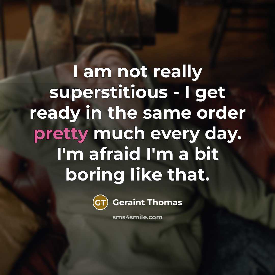 “I am not really superstitious - I get ready in the same order pretty much every day. I'm afraid I'm a bit boring like that.” quote by Geraint Thomas