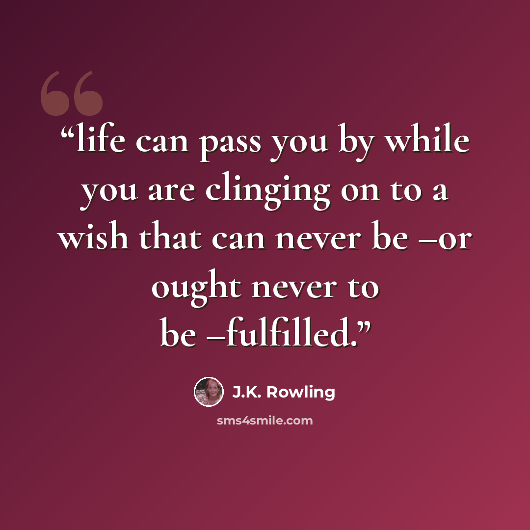 “life can pass you by while you are clinging on to a wish that can never be –or ought never to be –fulfilled.” quote by J.K. Rowling
