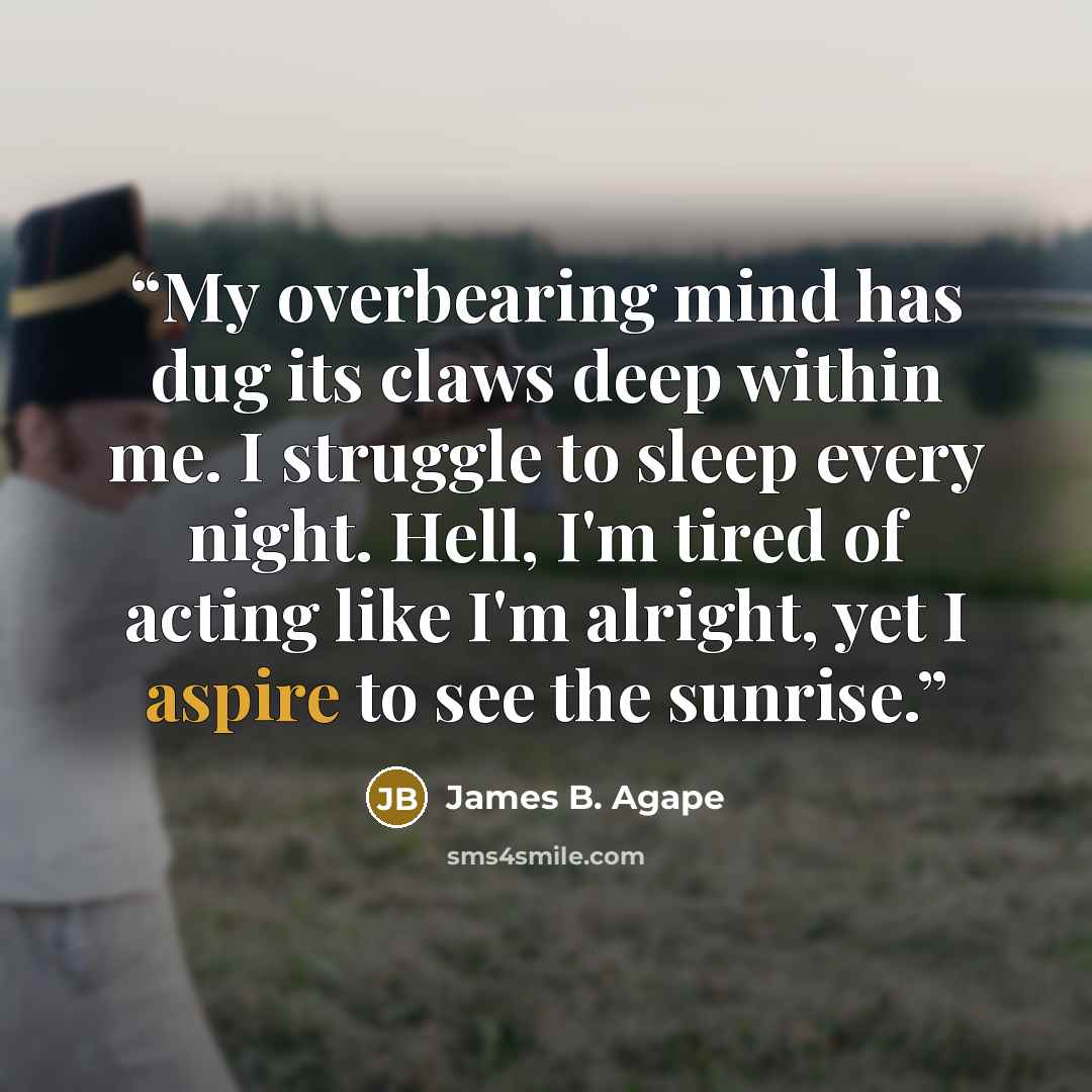 “My overbearing mind has dug its claws deep within me. I struggle to sleep every night. Hell, I'm tired of acting like I'm alright, yet I aspire to see the sunrise.” quote by James B. Agape
