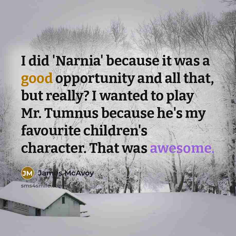 “I did 'Narnia' because it was a good opportunity and all that, but really? I wanted to play Mr. Tumnus because he's my favourite children's character. That was awesome.” quote by James McAvoy
