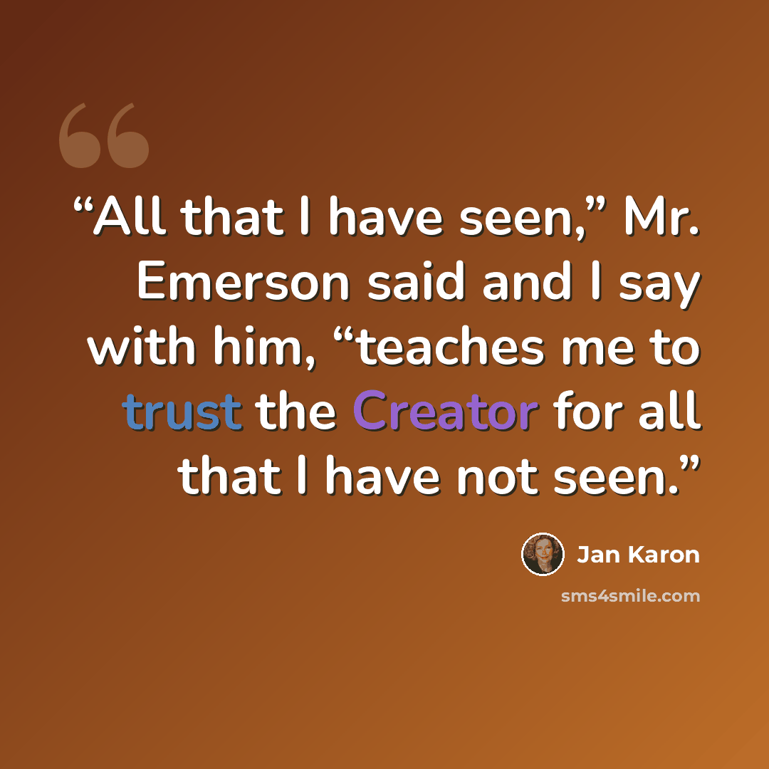 “All that I have seen,” Mr. Emerson said and I say with him, “teaches me to trust the Creator for all that I have not seen.” quote by Jan Karon