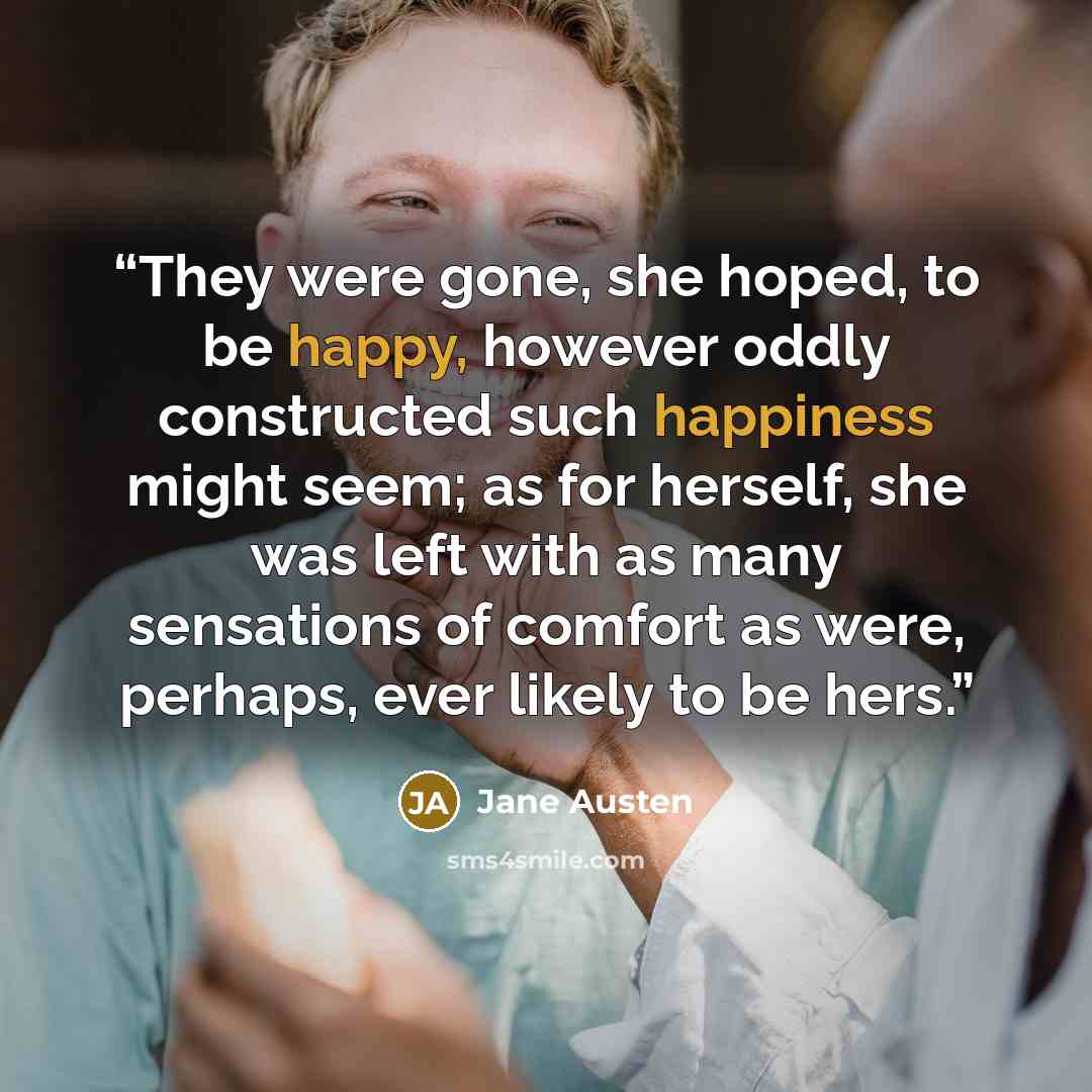 “They were gone, she hoped, to be happy, however oddly constructed such happiness might seem; as for herself, she was left with as many sensations of comfort as were, perhaps, ever likely to be hers.” quote by Jane Austen