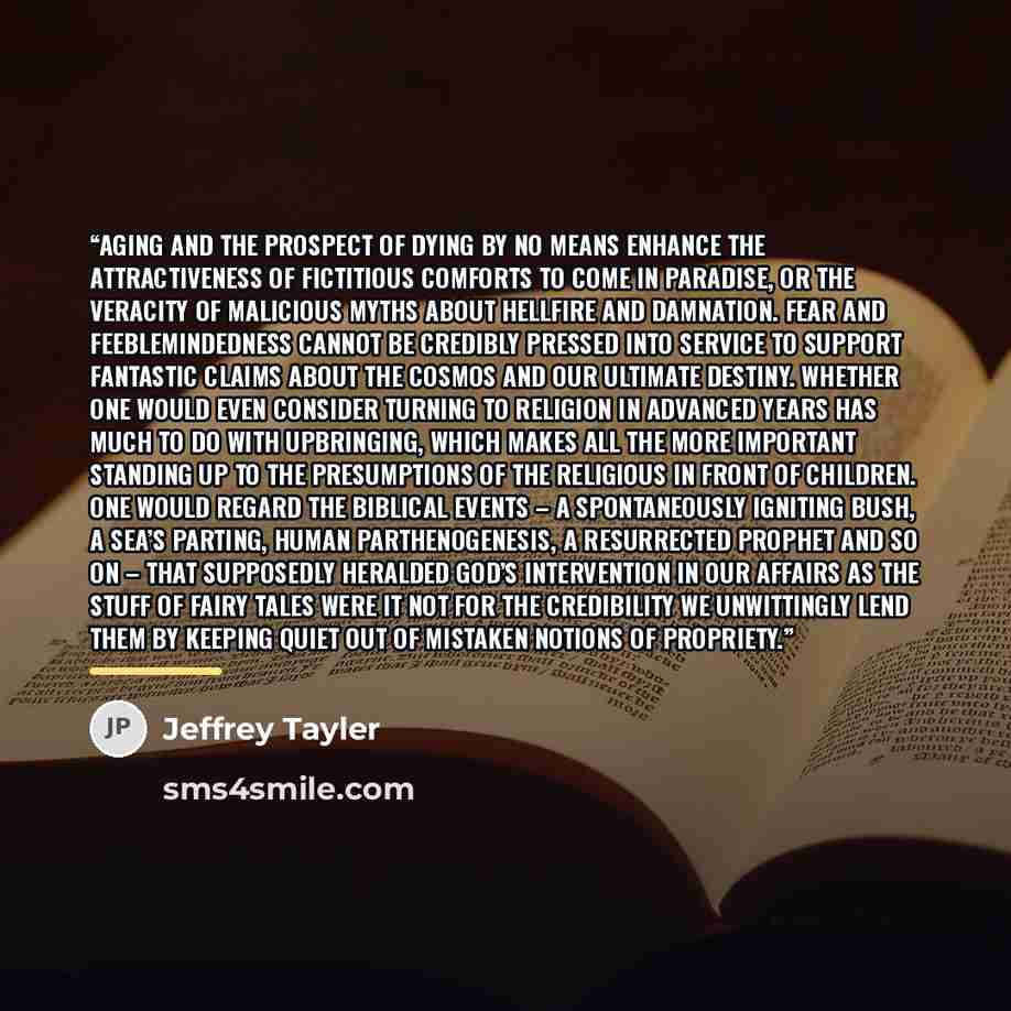 “Aging and the prospect of dying by no means enhance the attractiveness of fictitious comforts to come in paradise, or the veracity of malicious myths about hellfire and damnation. Fear and feeblemindedness cannot be credibly pressed into service to support fantastic claims about the cosmos and our…” quote by Jeffrey Tayler