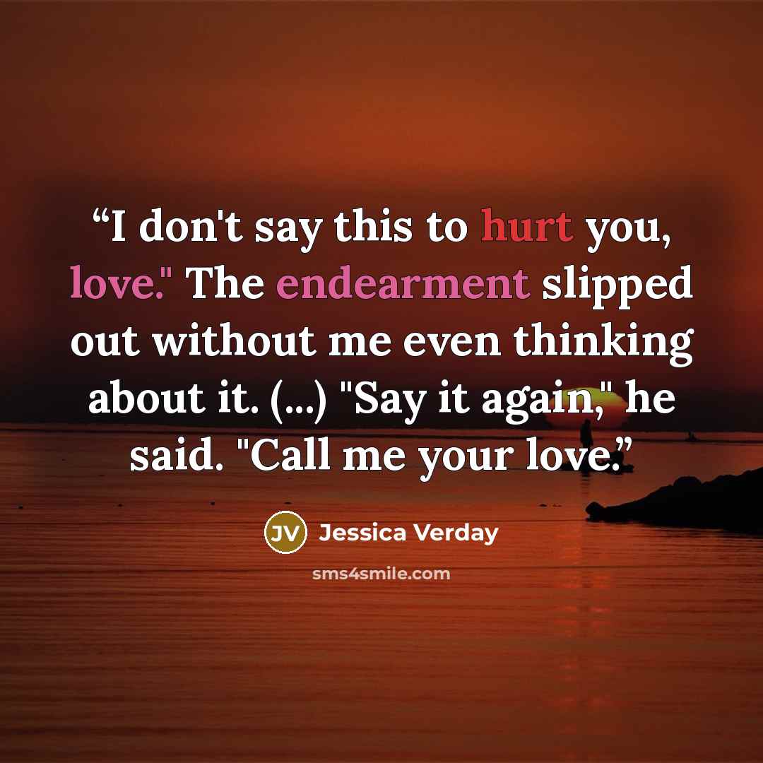 “I don't say this to hurt you, love." The endearment slipped out without me even thinking about it. (...) "Say it again," he said. "Call me your love.” quote by Jessica Verday