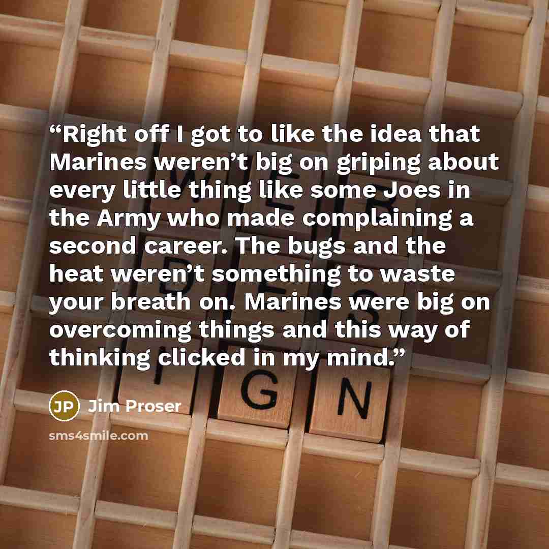 “Right off I got to like the idea that Marines weren’t big on griping about every little thing like some Joes in the Army who made complaining a second career. The bugs and the heat weren’t something to waste your breath on. Marines were big on overcoming things and this way of thinking clicked in…” quote by Jim Proser