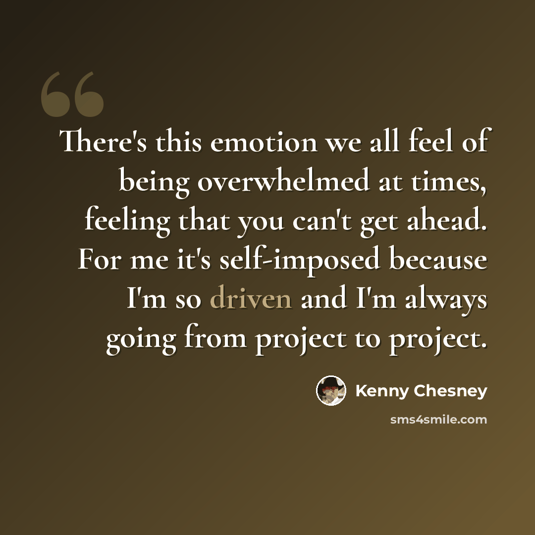 “There's this emotion we all feel of being overwhelmed at times, feeling that you can't get ahead. For me it's self-imposed because I'm so driven and I'm always going from project to project.” quote by Kenny Chesney