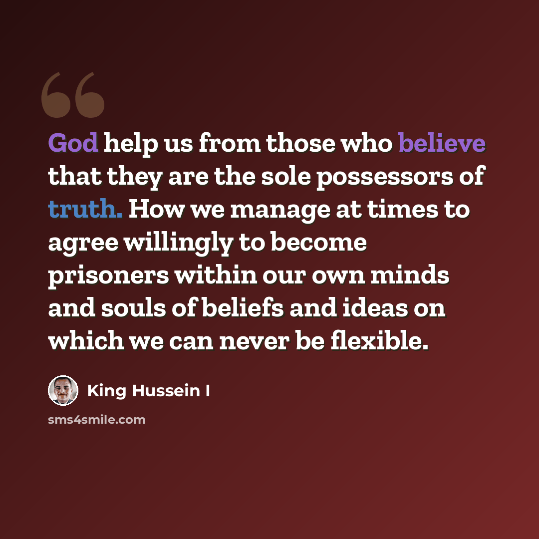 “God help us from those who believe that they are the sole possessors of truth. How we manage at times to agree willingly to become prisoners within our own minds and souls of beliefs and ideas on which we can never be flexible.” quote by King Hussein I