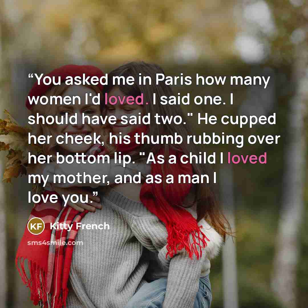 “You asked me in Paris how many women I'd loved. I said one. I should have said two." He cupped her cheek, his thumb rubbing over her bottom lip. "As a child I loved my mother, and as a man I love you.” quote by Kitty French