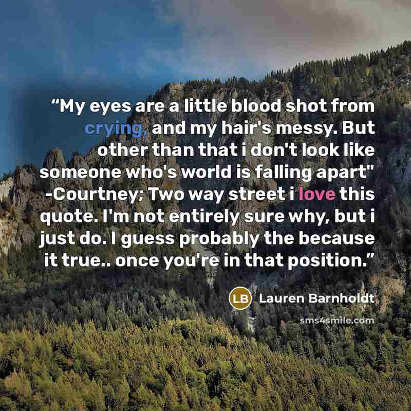 “My eyes are a little blood shot from crying, and my hair's messy. But other than that i don't look like someone who's world is falling apart" -Courtney; Two way street i love this quote. I'm not entirely sure why, but i just do. I guess probably the because it true.. once you're in that position.” quote by Lauren Barnholdt