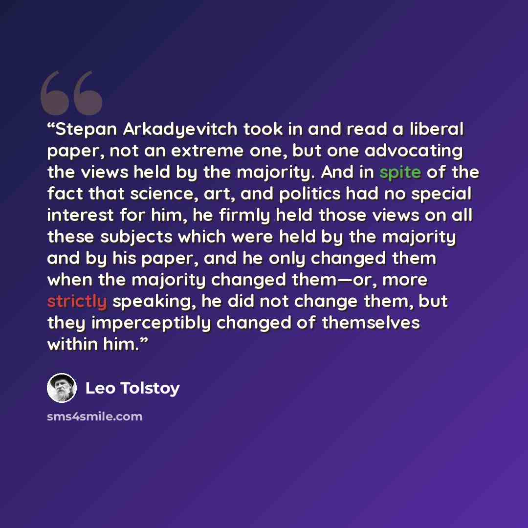 “Stepan Arkadyevitch took in and read a liberal paper, not an extreme one, but one advocating the views held by the majority. And in spite of the fact that science, art, and politics had no special interest for him, he firmly held those views on all these subjects which were held by the majority…” quote by Leo Tolstoy