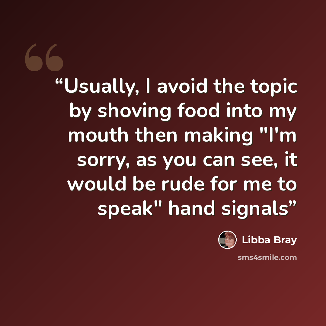 “Usually, I avoid the topic by shoving food into my mouth then making "I'm sorry, as you can see, it would be rude for me to speak" hand signals” quote by Libba Bray
