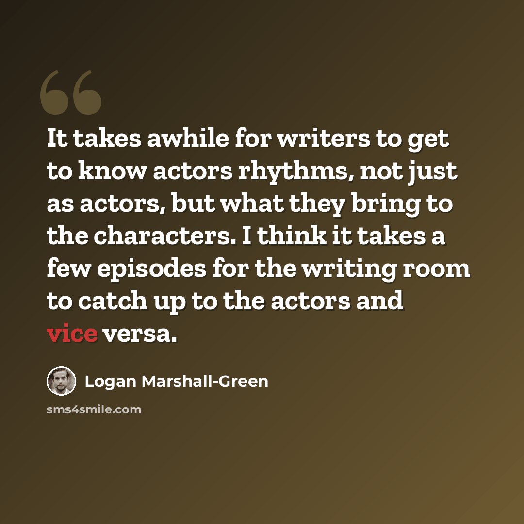 “It takes awhile for writers to get to know actors rhythms, not just as actors, but what they bring to the characters. I think it takes a few episodes for the writing room to catch up to the actors and vice versa.” quote by Logan Marshall-Green