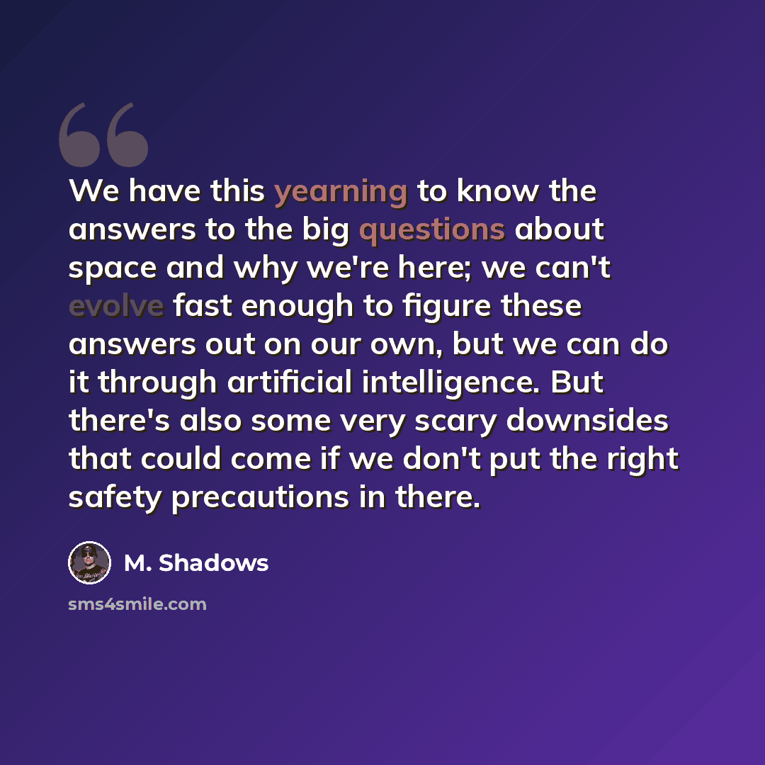 “We have this yearning to know the answers to the big questions about space and why we're here; we can't evolve fast enough to figure these answers out on our own, but we can do it through artificial intelligence. But there's also some very scary downsides that could come if we don't put the right…” quote by M. Shadows