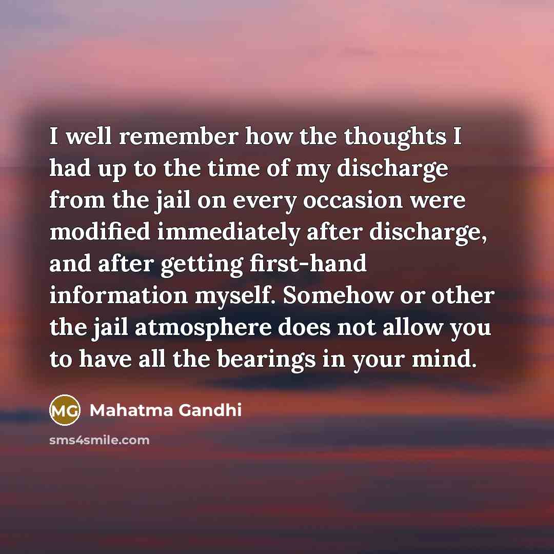 “I well remember how the thoughts I had up to the time of my discharge from the jail on every occasion were modified immediately after discharge, and after getting first-hand information myself. Somehow or other the jail atmosphere does not allow you to have all the bearings in your mind.” quote by Mahatma Gandhi