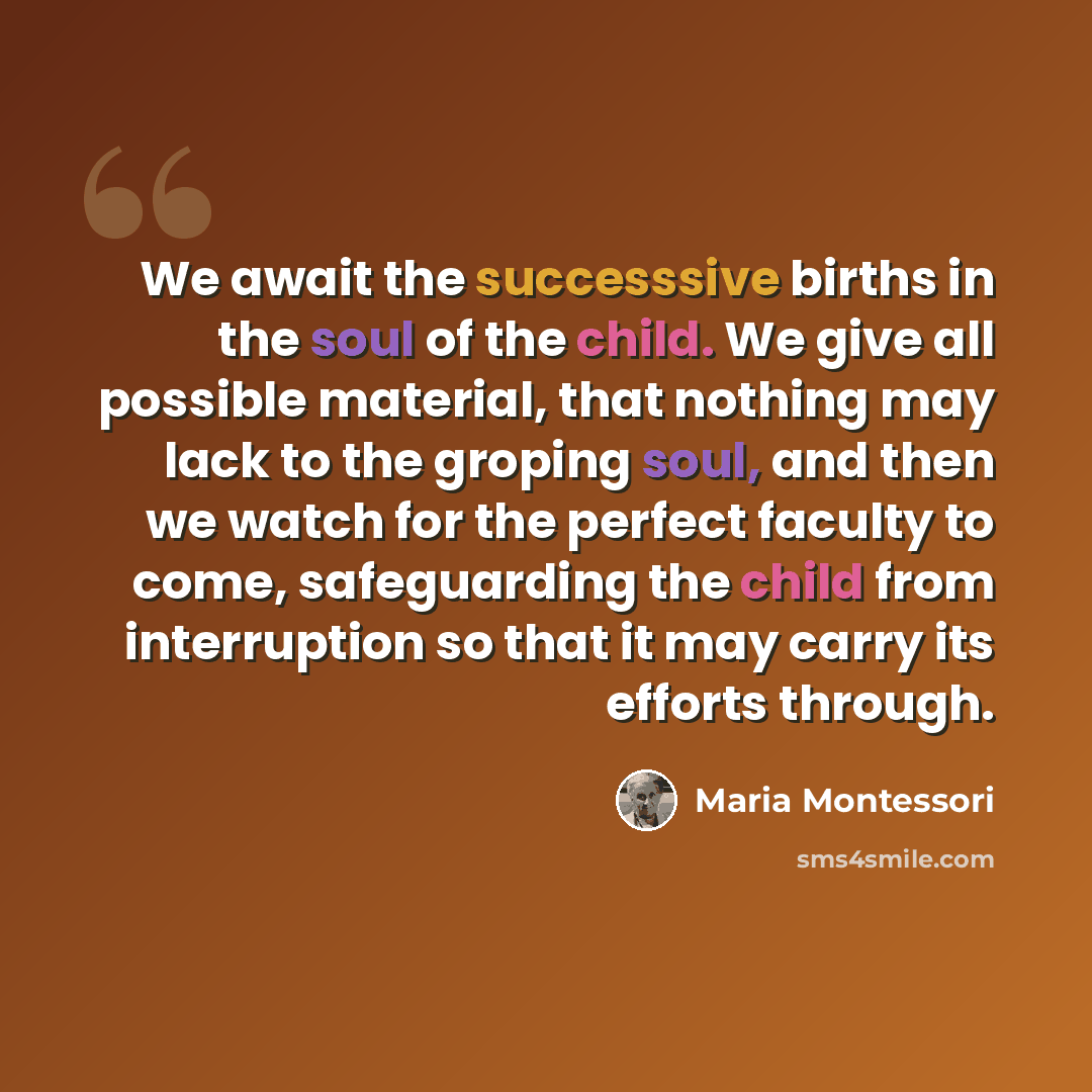 “We await the successsive births in the soul of the child. We give all possible material, that nothing may lack to the groping soul, and then we watch for the perfect faculty to come, safeguarding the child from interruption so that it may carry its efforts through.” quote by Maria Montessori