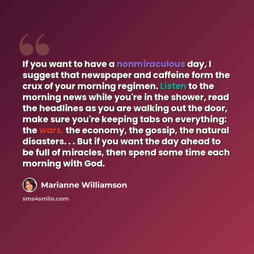 “If you want to have a nonmiraculous day, I suggest that newspaper and caffeine form the crux of your morning regimen. Listen to the morning news while you're in the shower, read the headlines as you are walking out the door, make sure you're keeping tabs on everything: the wars, the economy, the…” quote by Marianne Williamson