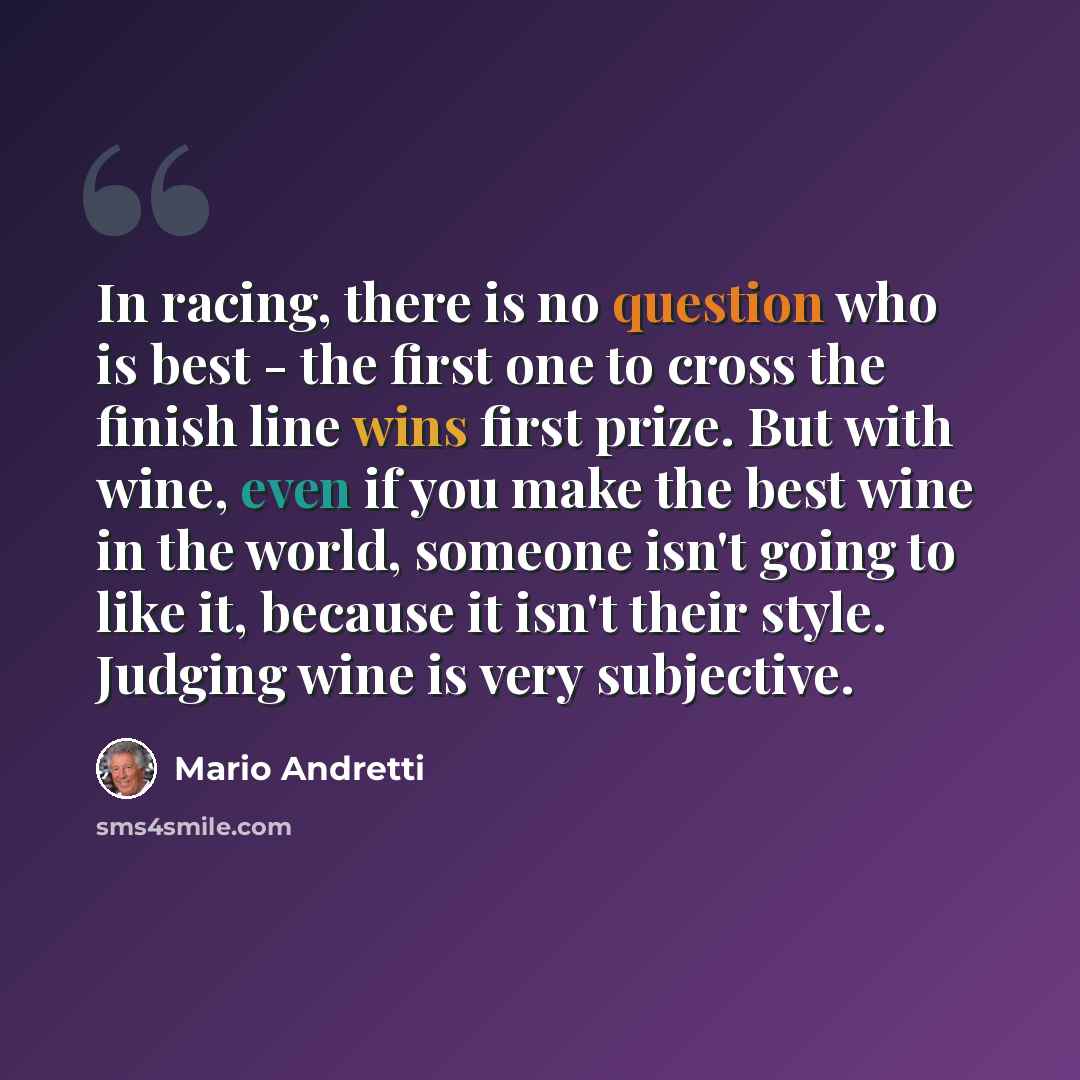 “In racing, there is no question who is best - the first one to cross the finish line wins first prize. But with wine, even if you make the best wine in the world, someone isn't going to like it, because it isn't their style. Judging wine is very subjective.” quote by Mario Andretti