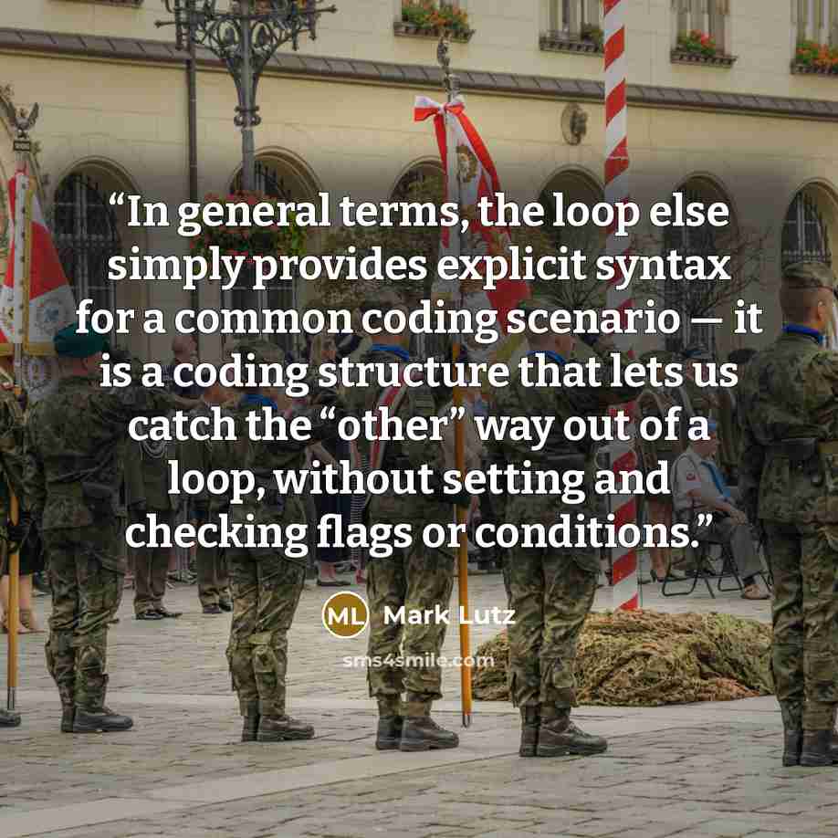 “In general terms, the loop else simply provides explicit syntax for a common coding scenario — it is a coding structure that lets us catch the “other” way out of a loop, without setting and checking flags or conditions.” quote by Mark Lutz