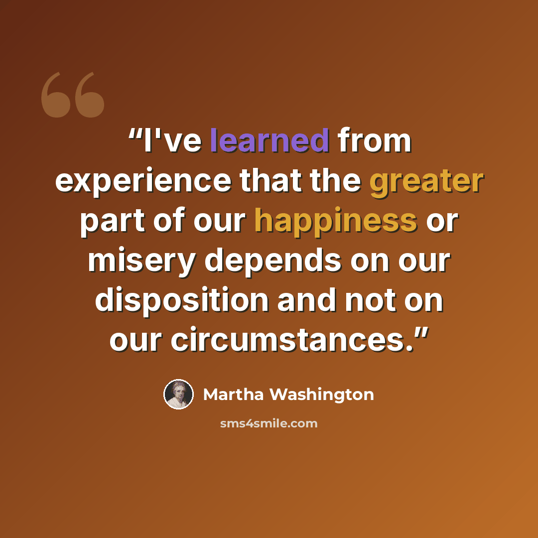 “I've learned from experience that the greater part of our happiness or misery depends on our disposition and not on our circumstances.” quote by Martha Washington