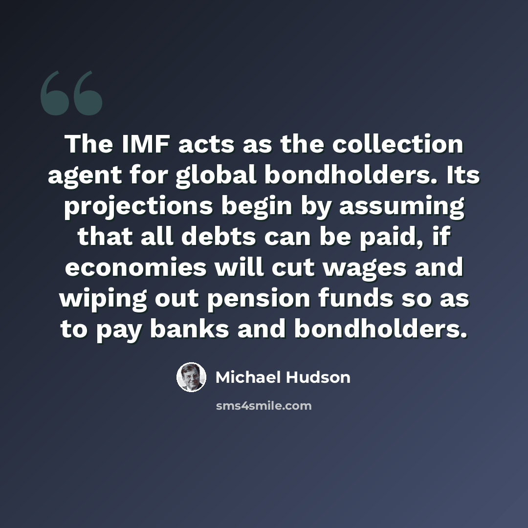 “The IMF acts as the collection agent for global bondholders. Its projections begin by assuming that all debts can be paid, if economies will cut wages and wiping out pension funds so as to pay banks and bondholders.” quote by Michael Hudson