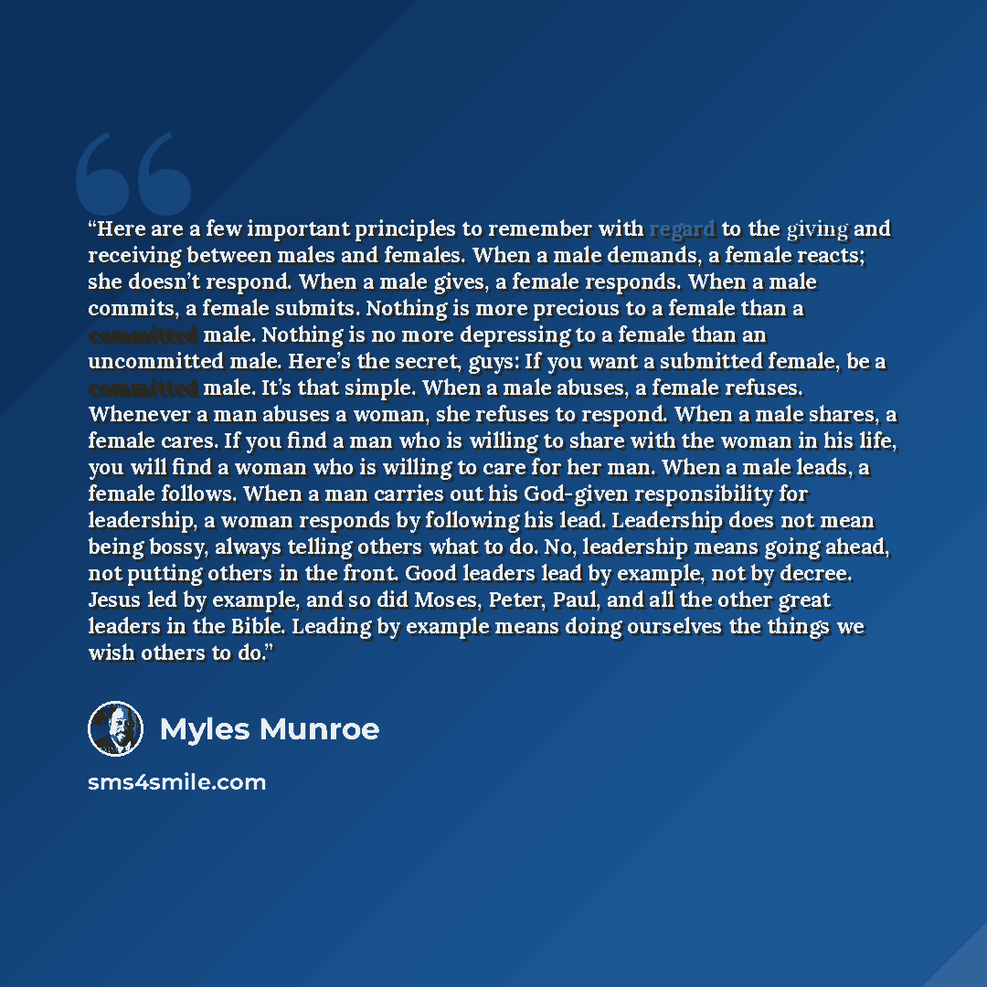 “Here are a few important principles to remember with regard to the giving and receiving between males and females. When a male demands, a female reacts; she doesn’t respond. When a male gives, a female responds. When a male commits, a female submits. Nothing is more precious to a female than a…” quote by Myles Munroe