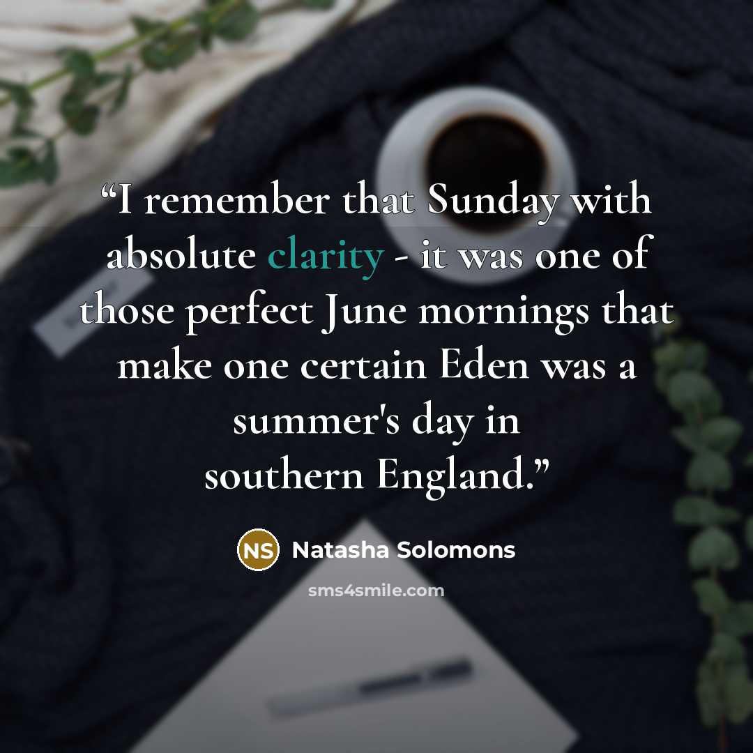 “I remember that Sunday with absolute clarity - it was one of those perfect June mornings that make one certain Eden was a summer's day in southern England.” quote by Natasha Solomons