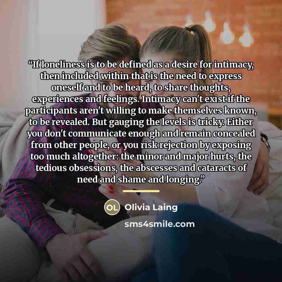 “If loneliness is to be defined as a desire for intimacy, then included within that is the need to express oneself and to be heard, to share thoughts, experiences and feelings. Intimacy can't exist if the participants aren't willing to make themselves known, to be revealed. But gauging the levels…” quote by Olivia Laing