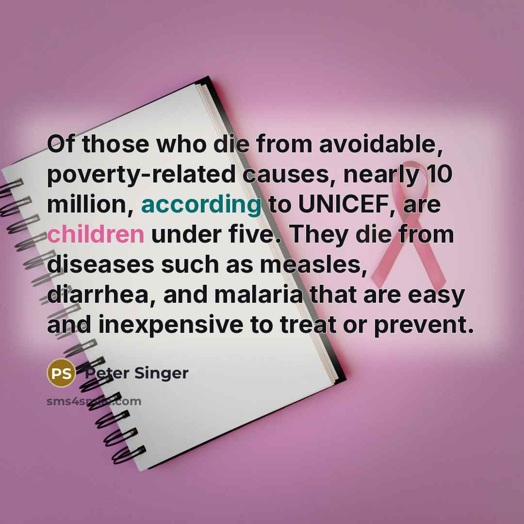 “Of those who die from avoidable, poverty-related causes, nearly 10 million, according to UNICEF, are children under five. They die from diseases such as measles, diarrhea, and malaria that are easy and inexpensive to treat or prevent.” quote by Peter Singer