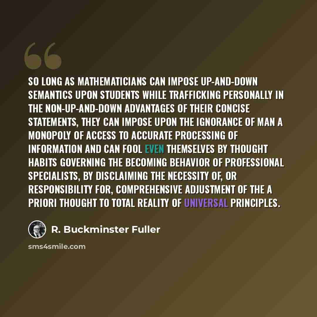 “So long as mathematicians can impose up-and-down semantics upon students while trafficking personally in the non-up-and-down advantages of their concise statements, they can impose upon the ignorance of man a monopoly of access to accurate processing of information and can fool even themselves by…” quote by R. Buckminster Fuller