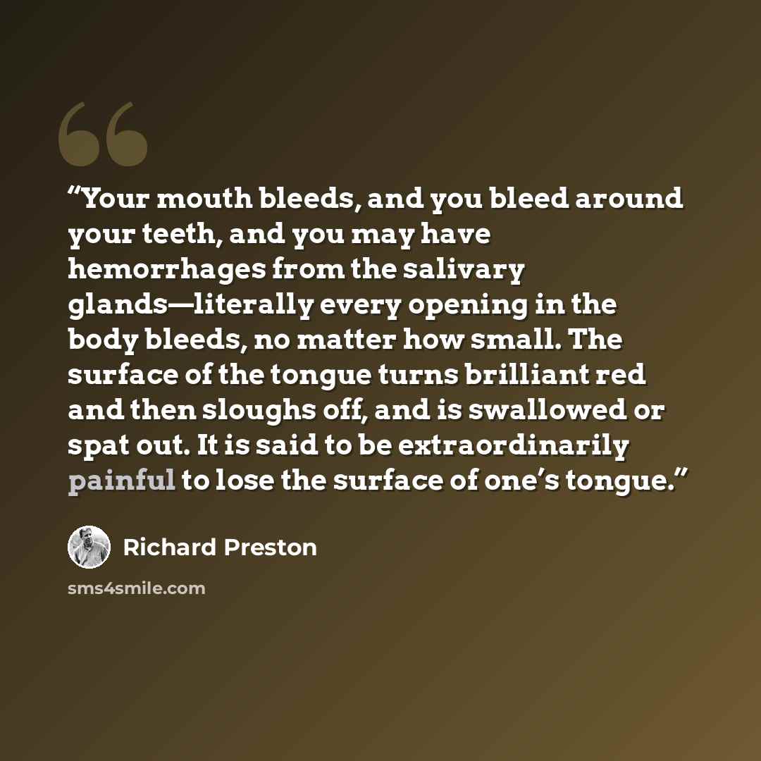 “Your mouth bleeds, and you bleed around your teeth, and you may have hemorrhages from the salivary glands—literally every opening in the body bleeds, no matter how small. The surface of the tongue turns brilliant red and then sloughs off, and is swallowed or spat out. It is said to be…” quote by Richard Preston