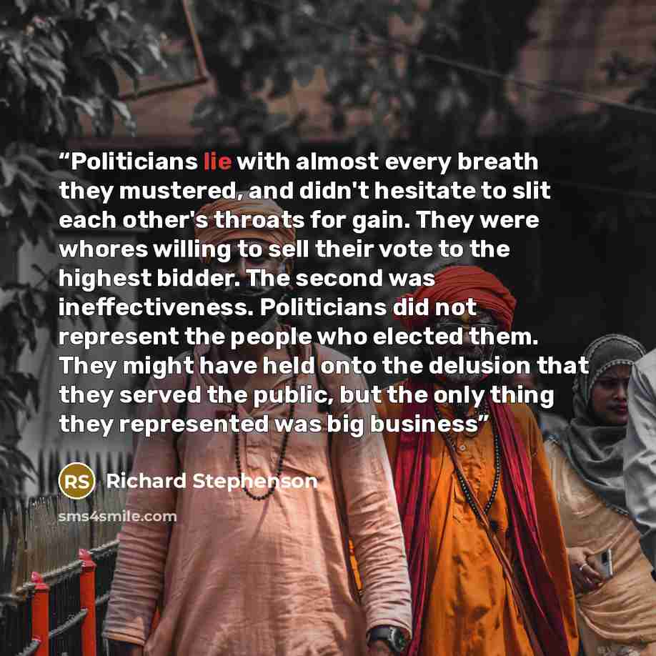 “Politicians lie with almost every breath they mustered, and didn't hesitate to slit each other's throats for gain. They were whores willing to sell their vote to the highest bidder. The second was ineffectiveness. Politicians did not represent the people who elected them. They might have held onto…” quote by Richard Stephenson