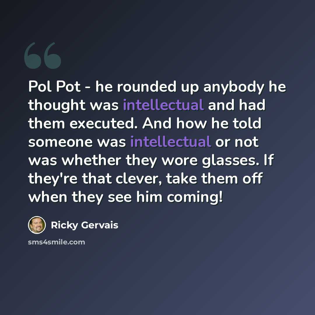 “Pol Pot - he rounded up anybody he thought was intellectual and had them executed. And how he told someone was intellectual or not was whether they wore glasses. If they're that clever, take them off when they see him coming!” quote by Ricky Gervais