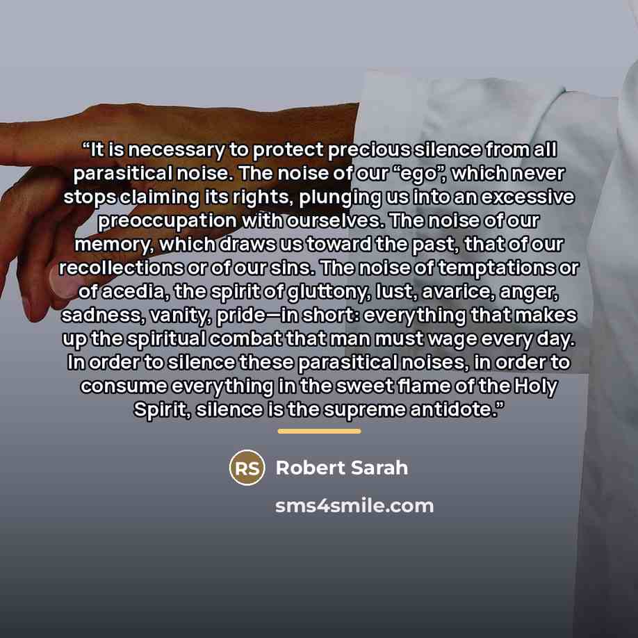 “It is necessary to protect precious silence from all parasitical noise. The noise of our “ego”, which never stops claiming its rights, plunging us into an excessive preoccupation with ourselves. The noise of our memory, which draws us toward the past, that of our recollections or of our sins. The…” quote by Robert Sarah